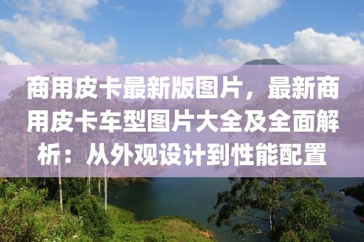 商用皮卡最新版圖片，最新商用皮卡車型圖片大全及全面解析：從外觀設計到性能配置