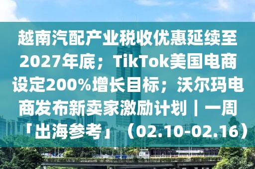 越南汽配產業稅收優惠延續至2027年底；TikTok美國電商設定200%增長目標；沃爾瑪電商發布新賣家激勵計劃｜一周「出海參考」（02.10-02.16）