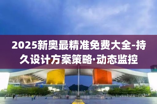 2025新奧最精準免費大全-持久設計方案策略·動態監控