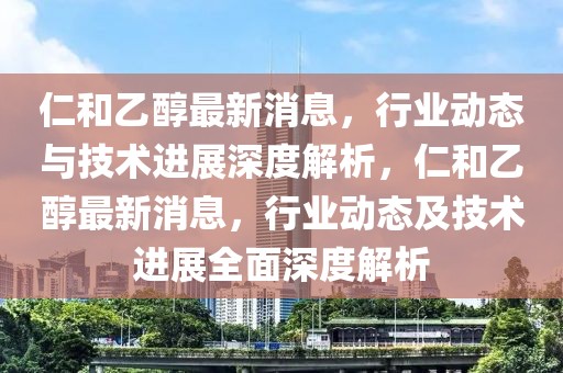 仁和乙醇最新消息，行業動態與技術進展深度解析，仁和乙醇最新消息，行業動態及技術進展全面深度解析