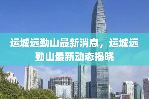 運城遠勤山最新消息，運城遠勤山最新動態揭曉