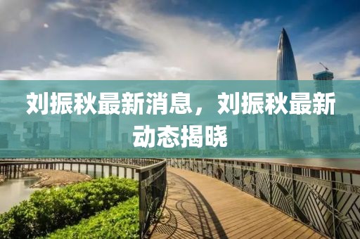 劉振秋最新消息，劉振秋最新動態揭曉