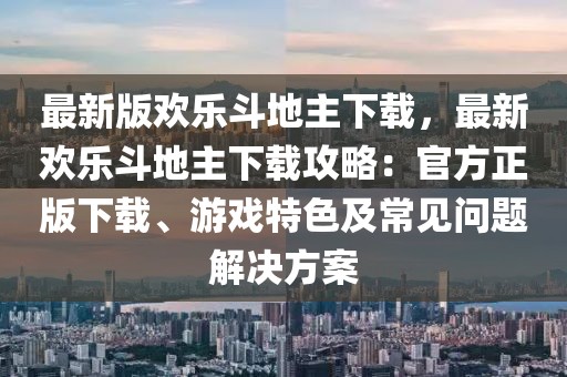 最新版歡樂斗地主下載，最新歡樂斗地主下載攻略：官方正版下載、游戲特色及常見問題解決方案