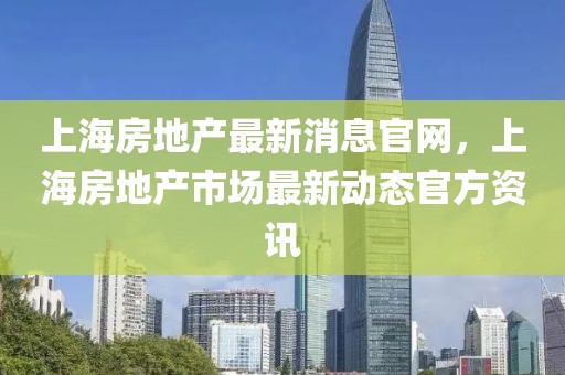 上海房地產最新消息官網，上海房地產市場最新動態官方資訊