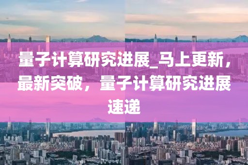 量子計算研究進展_馬上更新，最新突破，量子計算研究進展速遞