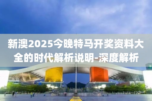 新澳2025今晚特馬開獎資料大全的時代解析說明-深度解析