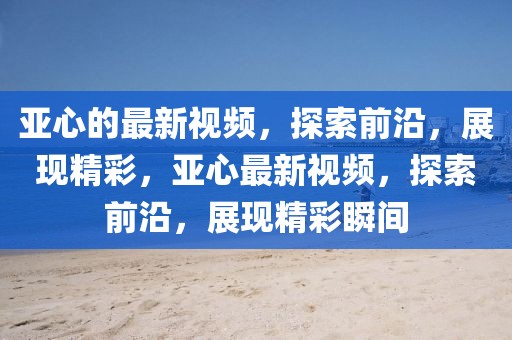 亞心的最新視頻，探索前沿，展現(xiàn)精彩，亞心最新視頻，探索前沿，展現(xiàn)精彩瞬間