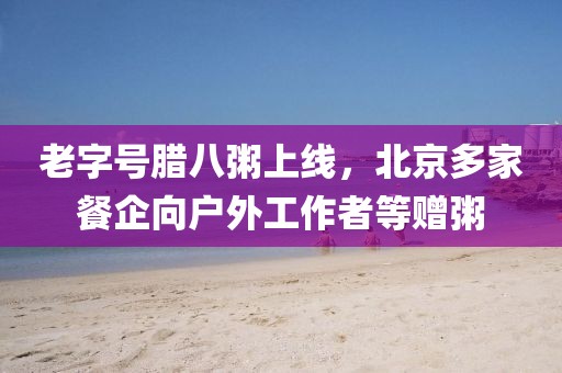 老字號臘八粥上線，北京多家餐企向戶外工作者等贈粥