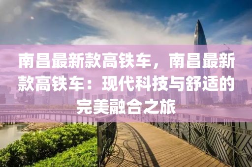 南昌最新款高鐵車，南昌最新款高鐵車：現(xiàn)代科技與舒適的完美融合之旅