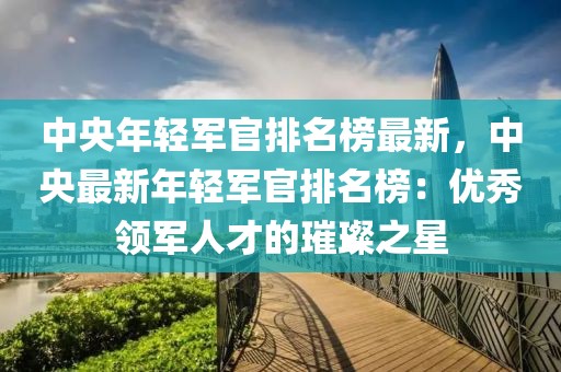中央年輕軍官排名榜最新，中央最新年輕軍官排名榜：優秀領軍人才的璀璨之星