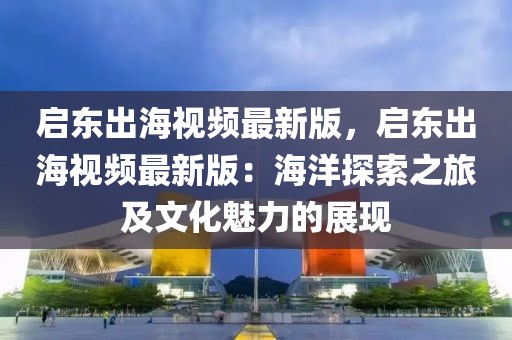 啟東出海視頻最新版，啟東出海視頻最新版：海洋探索之旅及文化魅力的展現