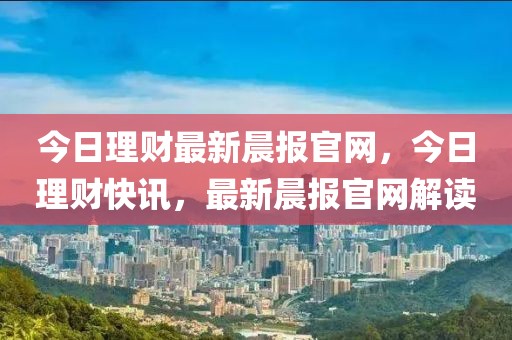 今日理財最新晨報官網，今日理財快訊，最新晨報官網解讀