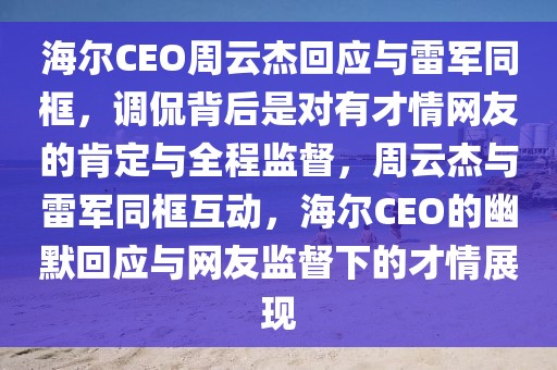 海爾CEO周云杰回應與雷軍同框，調侃背后是對有才情網友的肯定與全程監督，周云杰與雷軍同框互動，海爾CEO的幽默回應與網友監督下的才情展現