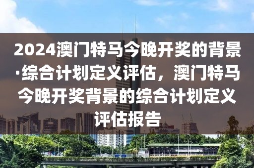 2024澳門特馬今晚開獎的背景·綜合計劃定義評估，澳門特馬今晚開獎背景的綜合計劃定義評估報告