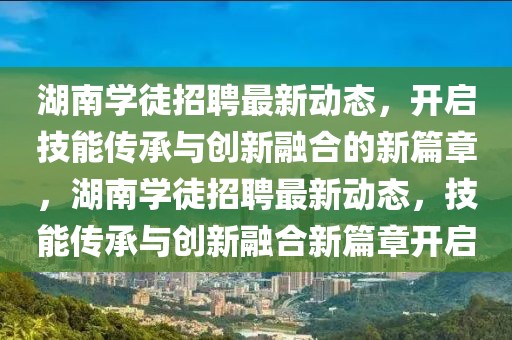 湖南學徒招聘最新動態，開啟技能傳承與創新融合的新篇章，湖南學徒招聘最新動態，技能傳承與創新融合新篇章開啟