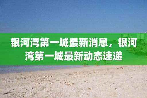 銀河灣第一城最新消息，銀河灣第一城最新動態速遞