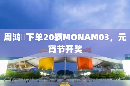 周鴻祎下單20輛MONAM03，元宵節開獎
