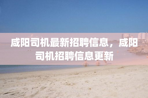 咸陽司機最新招聘信息，咸陽司機招聘信息更新