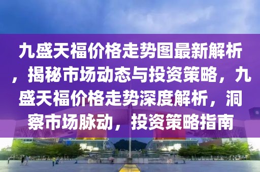 九盛天福價格走勢圖最新解析，揭秘市場動態與投資策略，九盛天福價格走勢深度解析，洞察市場脈動，投資策略指南