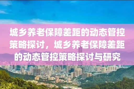 城鄉(xiāng)養(yǎng)老保障差距的動(dòng)態(tài)管控策略探討，城鄉(xiāng)養(yǎng)老保障差距的動(dòng)態(tài)管控策略探討與研究
