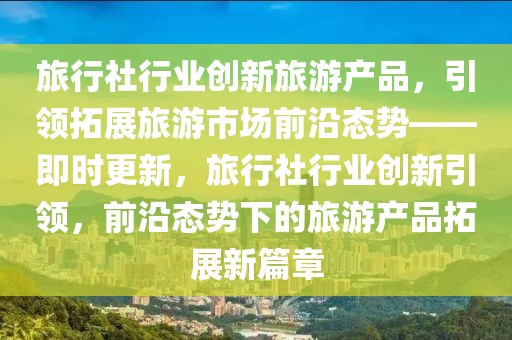旅行社行業創新旅游產品，引領拓展旅游市場前沿態勢——即時更新，旅行社行業創新引領，前沿態勢下的旅游產品拓展新篇章