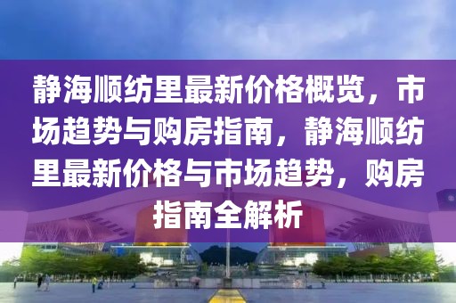 靜海順紡里最新價格概覽，市場趨勢與購房指南，靜海順紡里最新價格與市場趨勢，購房指南全解析
