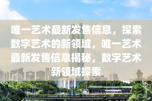 唯一藝術(shù)最新發(fā)售信息，探索數(shù)字藝術(shù)的新領(lǐng)域，唯一藝術(shù)最新發(fā)售信息揭秘，數(shù)字藝術(shù)新領(lǐng)域探索