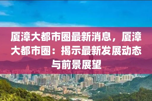 廈漳大都市圈最新消息，廈漳大都市圈：揭示最新發展動態與前景展望