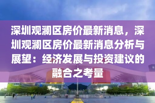 深圳觀瀾區房價最新消息，深圳觀瀾區房價最新消息分析與展望：經濟發展與投資建議的融合之考量