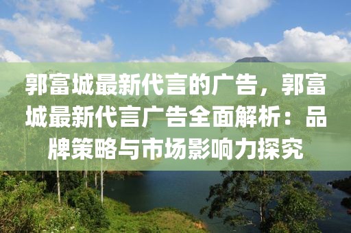 郭富城最新代言的廣告，郭富城最新代言廣告全面解析：品牌策略與市場影響力探究