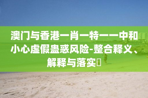澳門與香港一肖一特一一中和小心虛假蠱惑風(fēng)險(xiǎn)-整合釋義、解釋與落實(shí)?