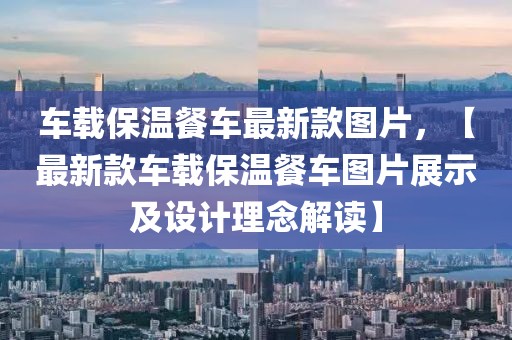 車載保溫餐車最新款圖片，【最新款車載保溫餐車圖片展示及設計理念解讀】