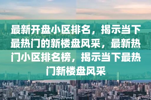 最新開盤小區(qū)排名，揭示當(dāng)下最熱門的新樓盤風(fēng)采，最新熱門小區(qū)排名榜，揭示當(dāng)下最熱門新樓盤風(fēng)采