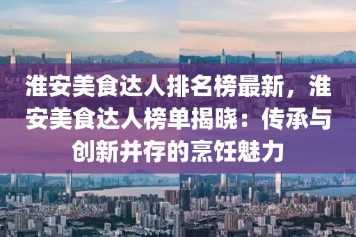 淮安美食達人排名榜最新，淮安美食達人榜單揭曉：傳承與創新并存的烹飪魅力