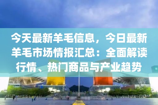 今天最新羊毛信息，今日最新羊毛市場情報匯總：全面解讀行情、熱門商品與產業趨勢