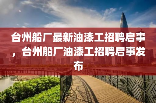 臺州船廠最新油漆工招聘啟事，臺州船廠油漆工招聘啟事發布