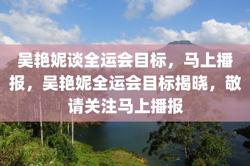 吳艷妮談全運會目標，馬上播報，吳艷妮全運會目標揭曉，敬請關注馬上播報