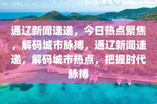 通遼新聞速遞，今日熱點聚焦，解碼城市脈搏，通遼新聞速遞，解碼城市熱點，把握時代脈搏