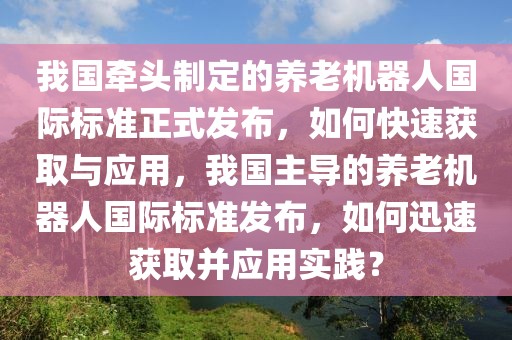 我國牽頭制定的養(yǎng)老機器人國際標準正式發(fā)布，如何快速獲取與應用，我國主導的養(yǎng)老機器人國際標準發(fā)布，如何迅速獲取并應用實踐？