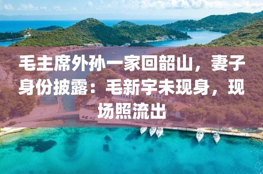 毛主席外孫一家回韶山，妻子身份披露：毛新宇未現身，現場照流出