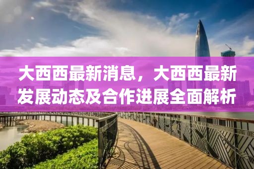 大西西最新消息，大西西最新發(fā)展動(dòng)態(tài)及合作進(jìn)展全面解析