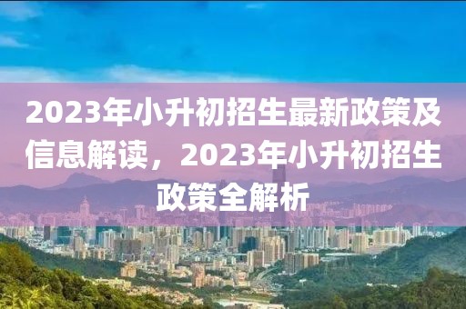2023年小升初招生最新政策及信息解讀，2023年小升初招生政策全解析