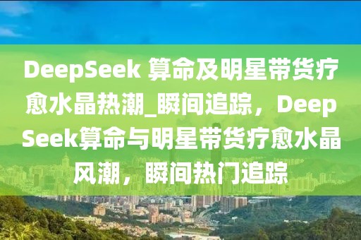 DeepSeek 算命及明星帶貨療愈水晶熱潮_瞬間追蹤，DeepSeek算命與明星帶貨療愈水晶風潮，瞬間熱門追蹤