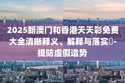 2025新澳門和香港天天彩免費大全清晰釋義、解釋與落實?-提防虛假造勢