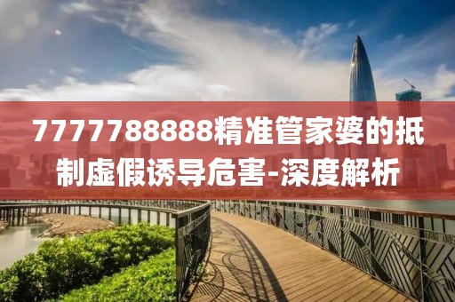 7777788888精準(zhǔn)管家婆的抵制虛假誘導(dǎo)危害-深度解析