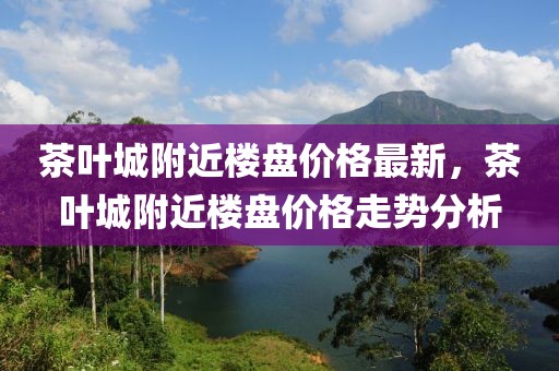 茶葉城附近樓盤價格最新，茶葉城附近樓盤價格走勢分析