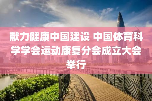 獻(xiàn)力健康中國建設(shè) 中國體育科學(xué)學(xué)會運(yùn)動康復(fù)分會成立大會舉行