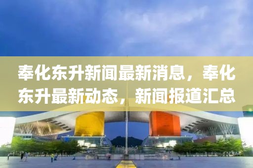 奉化東升新聞最新消息，奉化東升最新動(dòng)態(tài)，新聞報(bào)道匯總