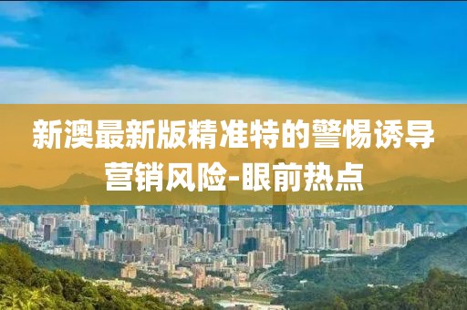 新澳最新版精準特的警惕誘導營銷風險-眼前熱點