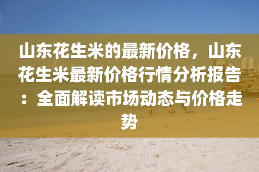 山東花生米的最新價格，山東花生米最新價格行情分析報告：全面解讀市場動態(tài)與價格走勢